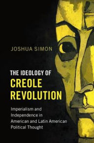 Title: The Ideology of Creole Revolution: Imperialism and Independence in American and Latin American Political Thought, Author: Joshua Simon