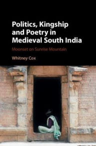 Title: Politics, Kingship, and Poetry in Medieval South India: Moonset on Sunrise Mountain, Author: Whitney Cox