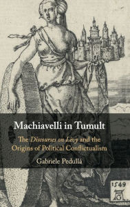 Title: Machiavelli in Tumult: The Discourses on Livy and the Origins of Political Conflictualism, Author: Gabriele Pedullà