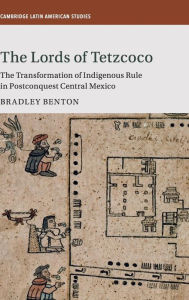 Title: The Lords of Tetzcoco: The Transformation of Indigenous Rule in Postconquest Central Mexico, Author: Bradley Benton