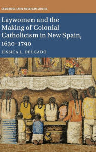 Title: Laywomen and the Making of Colonial Catholicism in New Spain, 1630-1790, Author: Jessica L. Delgado