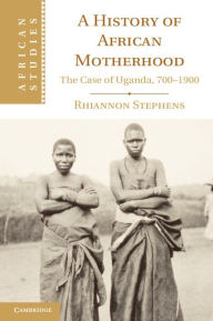 Title: A History of African Motherhood: The Case of Uganda, 700-1900, Author: Rhiannon Stephens