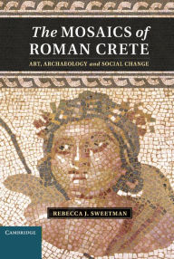 Title: The Mosaics of Roman Crete: Art, Archaeology and Social Change, Author: Rebecca J. Sweetman