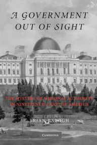 Title: A Government Out of Sight: The Mystery of National Authority in Nineteenth-Century America, Author: Brian Balogh