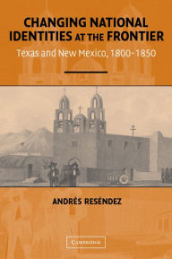 Title: Changing National Identities at the Frontier: Texas and New Mexico, 1800-1850, Author: Andrés Reséndez