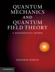 Title: Quantum Mechanics and Quantum Field Theory: A Mathematical Primer, Author: Jonathan Dimock