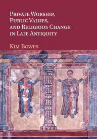 Title: Private Worship, Public Values, and Religious Change in Late Antiquity, Author: Kim Bowes