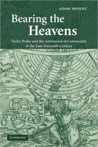 Title: Bearing the Heavens: Tycho Brahe and the Astronomical Community of the Late Sixteenth Century, Author: Adam Mosley