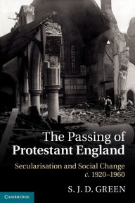 Title: The Passing of Protestant England: Secularisation and Social Change, c.1920-1960, Author: S. J. D. Green