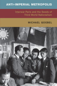 Title: Anti-Imperial Metropolis: Interwar Paris and the Seeds of Third World Nationalism, Author: Michael Goebel