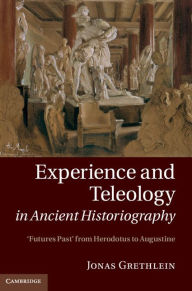 Title: Experience and Teleology in Ancient Historiography: Futures Past from Herodotus to Augustine, Author: Jonas Grethlein