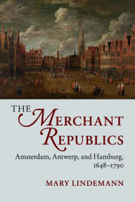 Title: The Merchant Republics: Amsterdam, Antwerp, and Hamburg, 1648-1790, Author: Mary Lindemann