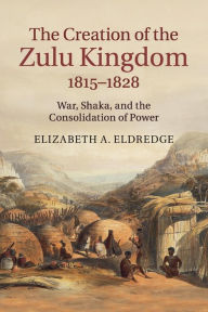 Title: The Creation of the Zulu Kingdom, 1815-1828: War, Shaka, and the Consolidation of Power, Author: Elizabeth A. Eldredge