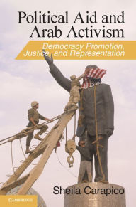 Title: Political Aid and Arab Activism: Democracy Promotion, Justice, and Representation, Author: Sheila Carapico