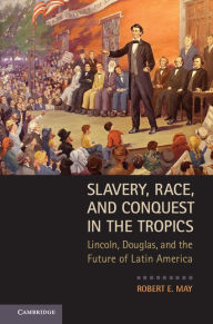 Title: Slavery, Race, and Conquest in the Tropics: Lincoln, Douglas, and the Future of Latin America, Author: Robert E. May