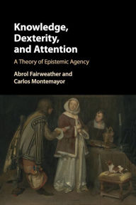 Title: Knowledge, Dexterity, and Attention: A Theory of Epistemic Agency, Author: Abrol Fairweather