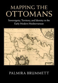 Title: Mapping the Ottomans: Sovereignty, Territory, and Identity in the Early Modern Mediterranean, Author: Palmira Brummett