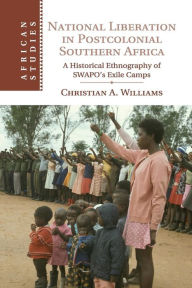 Title: National Liberation in Postcolonial Southern Africa: A Historical Ethnography of SWAPO's Exile Camps, Author: Christian A. Williams