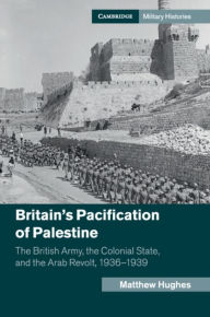 Title: Britain's Pacification of Palestine: The British Army, the Colonial State, and the Arab Revolt, 1936-1939, Author: Matthew Hughes