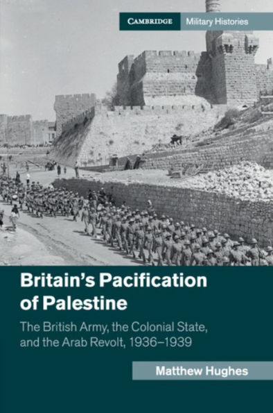 Britain's Pacification of Palestine: the British Army, Colonial State, and Arab Revolt, 1936-1939