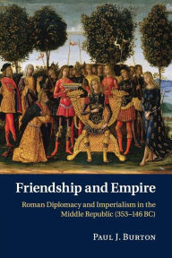 Title: Friendship and Empire: Roman Diplomacy and Imperialism in the Middle Republic (353-146 BC), Author: Paul J. Burton
