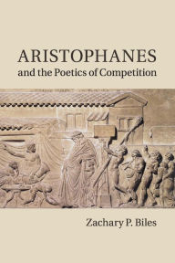 Title: Aristophanes and the Poetics of Competition, Author: Zachary P. Biles