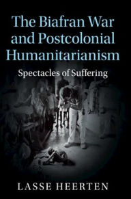 Title: The Biafran War and Postcolonial Humanitarianism: Spectacles of Suffering, Author: Lasse Heerten