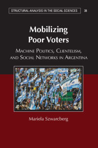 Title: Mobilizing Poor Voters: Machine Politics, Clientelism, and Social Networks in Argentina, Author: Mariela Szwarcberg