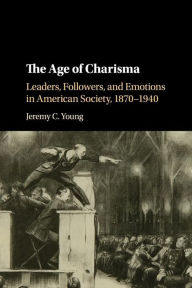 Title: The Age of Charisma: Leaders, Followers, and Emotions in American Society, 1870-1940, Author: Jeremy C. Young