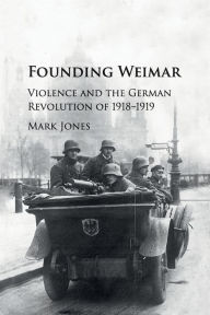 Title: Founding Weimar: Violence and the German Revolution of 1918-1919, Author: Mark Jones