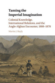 Title: Taming the Imperial Imagination: Colonial Knowledge, International Relations, and the Anglo-Afghan Encounter, 1808-1878, Author: Martin J. Bayly