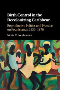 Title: Birth Control in the Decolonizing Caribbean: Reproductive Politics and Practice on Four Islands, 1930-1970, Author: Nicole C. Bourbonnais