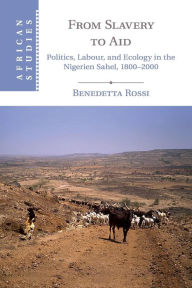 Title: From Slavery to Aid: Politics, Labour, and Ecology in the Nigerien Sahel, 1800-2000, Author: Benedetta Rossi