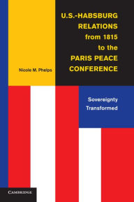 Title: U.S.-Habsburg Relations from 1815 to the Paris Peace Conference: Sovereignty Transformed, Author: Nicole M. Phelps