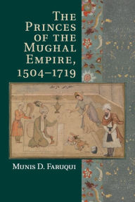 Title: The Princes of the Mughal Empire, 1504-1719, Author: Munis D. Faruqui
