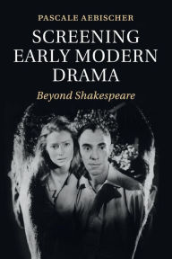 Title: Screening Early Modern Drama: Beyond Shakespeare, Author: Pascale Aebischer