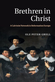 Title: Brethren in Christ: A Calvinist Network in Reformation Europe, Author: Ole Peter Grell