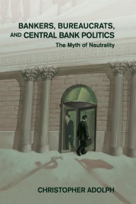 Title: Bankers, Bureaucrats, and Central Bank Politics: The Myth of Neutrality, Author: Christopher Adolph