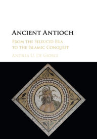 Title: Ancient Antioch: From the Seleucid Era to the Islamic Conquest, Author: Andrea U. De Giorgi