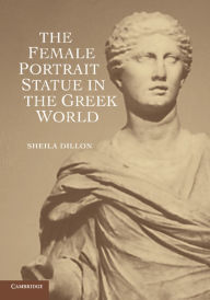 Title: The Female Portrait Statue in the Greek World, Author: Sheila Dillon