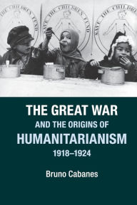 Title: The Great War and the Origins of Humanitarianism, 1918-1924, Author: Bruno Cabanes