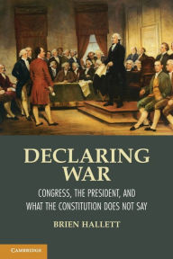 Title: Declaring War: Congress, the President, and What the Constitution Does Not Say, Author: Brien Hallett