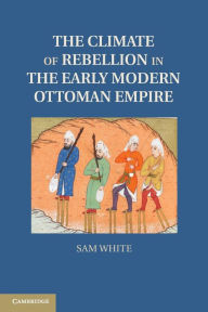 Title: The Climate of Rebellion in the Early Modern Ottoman Empire, Author: Sam White