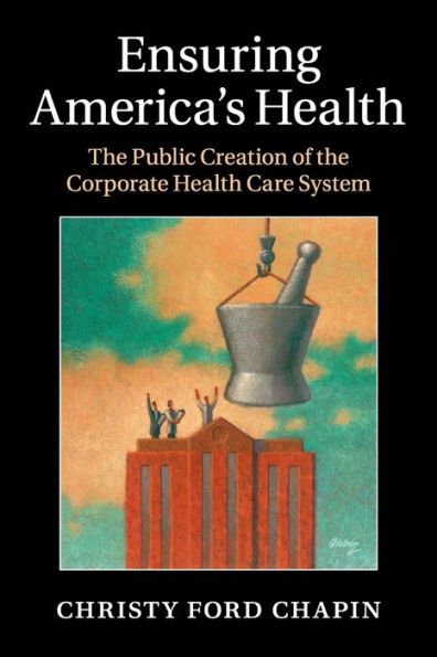 Ensuring America's Health: the Public Creation of Corporate Health Care System