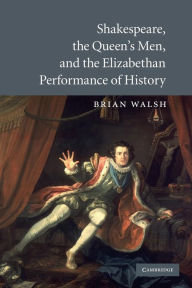 Title: Shakespeare, the Queen's Men, and the Elizabethan Performance of History, Author: Brian Walsh