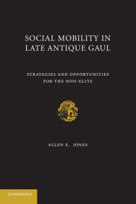 Title: Social Mobility in Late Antique Gaul: Strategies and Opportunities for the Non-Elite, Author: Allen E. Jones