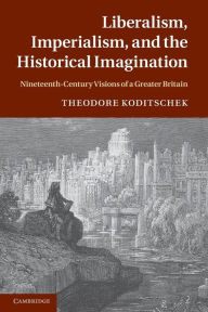 Title: Liberalism, Imperialism, and the Historical Imagination: Nineteenth-Century Visions of a Greater Britain, Author: Theodore Koditschek