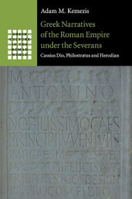 Title: Greek Narratives of the Roman Empire under the Severans: Cassius Dio, Philostratus and Herodian, Author: Adam M. Kemezis