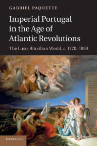 Title: Imperial Portugal in the Age of Atlantic Revolutions: The Luso-Brazilian World, c.1770-1850, Author: Gabriel Paquette