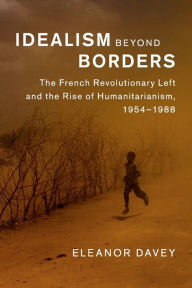 Title: Idealism beyond Borders: The French Revolutionary Left and the Rise of Humanitarianism, 1954-1988, Author: Eleanor Davey